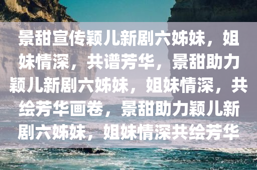 景甜宣传颖儿新剧六姊妹，姐妹情深，共谱芳华，景甜助力颖儿新剧六姊妹，姐妹情深，共绘芳华画卷，景甜助力颖儿新剧六姊妹，姐妹情深共绘芳华