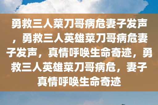 勇救三人菜刀哥病危妻子发声，勇救三人英雄菜刀哥病危妻子发声，真情呼唤生命奇迹，勇救三人英雄菜刀哥病危，妻子真情呼唤生命奇迹