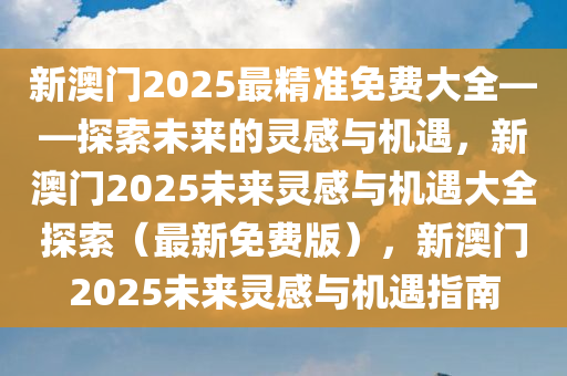 新澳门2025最精准免费大全——探索未来的灵感与机遇，新澳门2025未来灵感与机遇大全探索（最新免费版），新澳门2025未来灵感与机遇指南