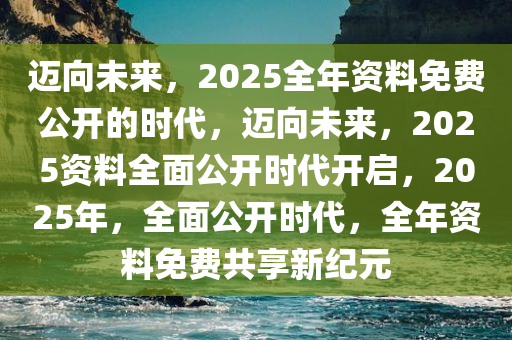 迈向未来，2025全年资料免费公开的时代，迈向未来，2025资料全面公开时代开启，2025年，全面公开时代，全年资料免费共享新纪元