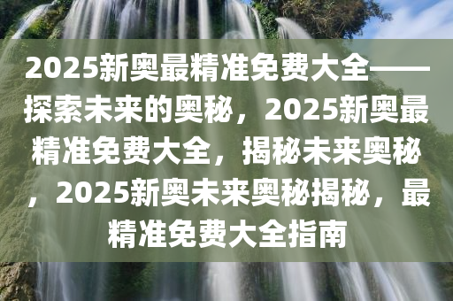 2025新奥最精准免费大全——探索未来的奥秘，2025新奥最精准免费大全，揭秘未来奥秘，2025新奥未来奥秘揭秘，最精准免费大全指南