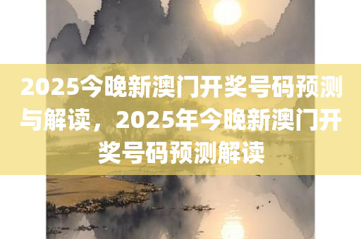 2025今晚新澳门开奖号码预测与解读，2025年今晚新澳门开奖号码预测解读