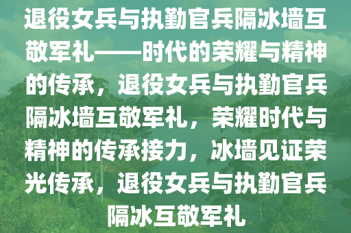 退役女兵与执勤官兵隔冰墙互敬军礼——时代的荣耀与精神的传承，退役女兵与执勤官兵隔冰墙互敬军礼，荣耀时代与精神的传承接力，冰墙见证荣光传承，退役女兵与执勤官兵隔冰互敬军礼