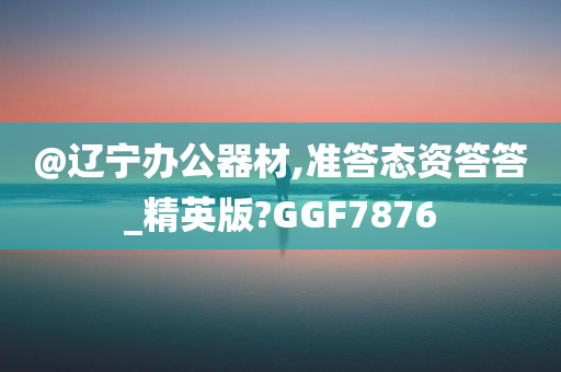 @辽宁办公器材,准答态资答答_精英版?GGF7876