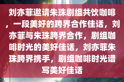 刘亦菲邀请朱珠剧组共饮咖啡，一段美好的跨界合作佳话，刘亦菲与朱珠跨界合作，剧组咖啡时光的美好佳话，刘亦菲朱珠跨界携手，剧组咖啡时光谱写美好佳话