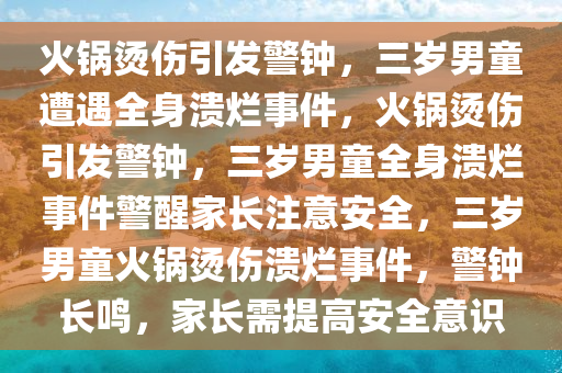 火锅烫伤引发警钟，三岁男童遭遇全身溃烂事件，火锅烫伤引发警钟，三岁男童全身溃烂事件警醒家长注意安全，三岁男童火锅烫伤溃烂事件，警钟长鸣，家长需提高安全意识