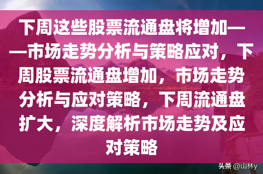 下周这些股票流通盘将增加——市场走势分析与策略应对，下周股票流通盘增加，市场走势分析与应对策略，下周流通盘扩大，深度解析市场走势及应对策略