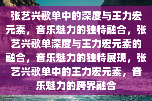 张艺兴歌单中的深度与王力宏元素，音乐魅力的独特融合，张艺兴歌单深度与王力宏元素的融合，音乐魅力的独特展现，张艺兴歌单中的王力宏元素，音乐魅力的跨界融合