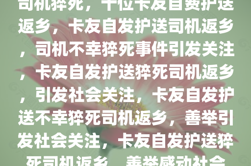 司机猝死，十位卡友自费护送返乡，卡友自发护送司机返乡，司机不幸猝死事件引发关注，卡友自发护送猝死司机返乡，引发社会关注，卡友自发护送不幸猝死司机返乡，善举引发社会关注，卡友自发护送猝死司机返乡，善举感动社会