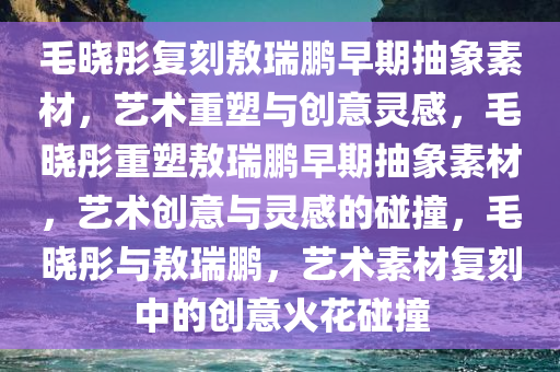 毛晓彤复刻敖瑞鹏早期抽象素材，艺术重塑与创意灵感，毛晓彤重塑敖瑞鹏早期抽象素材，艺术创意与灵感的碰撞，毛晓彤与敖瑞鹏，艺术素材复刻中的创意火花碰撞