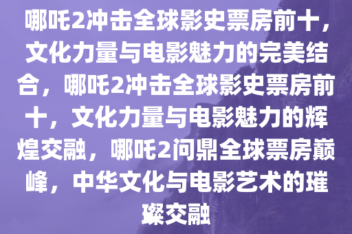 哪吒2冲击全球影史票房前十，文化力量与电影魅力的完美结合，哪吒2冲击全球影史票房前十，文化力量与电影魅力的辉煌交融，哪吒2问鼎全球票房巅峰，中华文化与电影艺术的璀璨交融