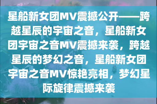 星船新女团MV震撼公开——跨越星辰的宇宙之音，星船新女团宇宙之音MV震撼来袭，跨越星辰的梦幻之音，星船新女团宇宙之音MV惊艳亮相，梦幻星际旋律震撼来袭