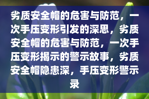 劣质安全帽的危害与防范，一次手压变形引发的深思，劣质安全帽的危害与防范，一次手压变形揭示的警示故事，劣质安全帽隐患深，手压变形警示录