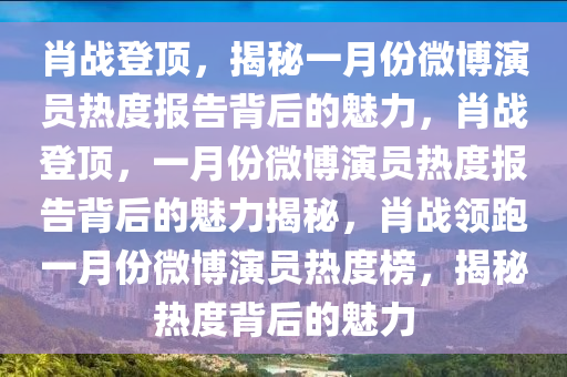 肖战登顶，揭秘一月份微博演员热度报告背后的魅力，肖战登顶，一月份微博演员热度报告背后的魅力揭秘，肖战领跑一月份微博演员热度榜，揭秘热度背后的魅力