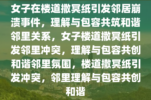 女子在楼道撒冥纸引发邻居崩溃事件，理解与包容共筑和谐邻里关系，女子楼道撒冥纸引发邻里冲突，理解与包容共创和谐邻里氛围，楼道撒冥纸引发冲突，邻里理解与包容共创和谐