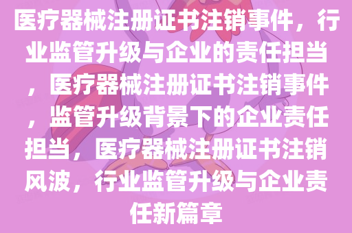 医疗器械注册证书注销事件，行业监管升级与企业的责任担当，医疗器械注册证书注销事件，监管升级背景下的企业责任担当，医疗器械注册证书注销风波，行业监管升级与企业责任新篇章