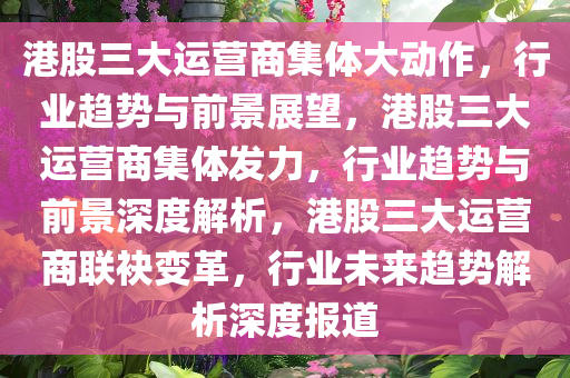 港股三大运营商集体大动作，行业趋势与前景展望，港股三大运营商集体发力，行业趋势与前景深度解析，港股三大运营商联袂变革，行业未来趋势解析深度报道