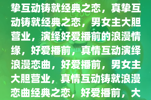 好爱播前大胆营业的男女主，真挚互动铸就经典之恋，真挚互动铸就经典之恋，男女主大胆营业，演绎好爱播前的浪漫情缘，好爱播前，真情互动演绎浪漫恋曲，好爱播前，男女主大胆营业，真情互动铸就浪漫恋曲经典之恋，好爱播前，大胆营业下的浪漫恋曲