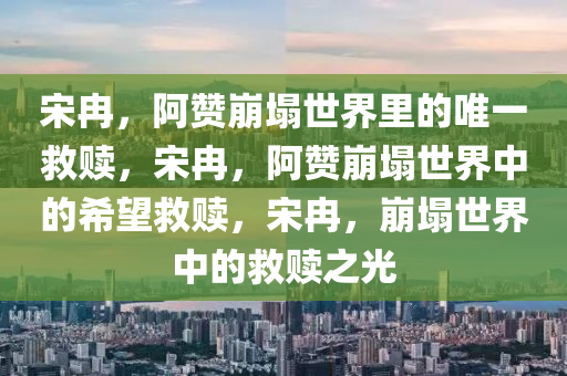 宋冉，阿赞崩塌世界里的唯一救赎，宋冉，阿赞崩塌世界中的希望救赎，宋冉，崩塌世界中的救赎之光