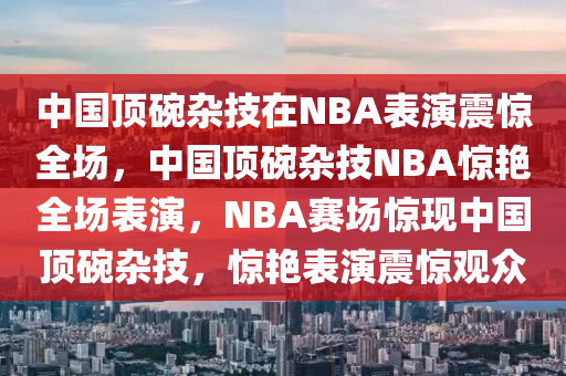 中国顶碗杂技在NBA表演震惊全场，中国顶碗杂技NBA惊艳全场表演，NBA赛场惊现中国顶碗杂技，惊艳表演震惊观众