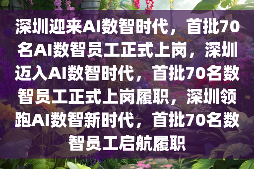 深圳迎来AI数智时代，首批70名AI数智员工正式上岗，深圳迈入AI数智时代，首批70名数智员工正式上岗履职，深圳领跑AI数智新时代，首批70名数智员工启航履职