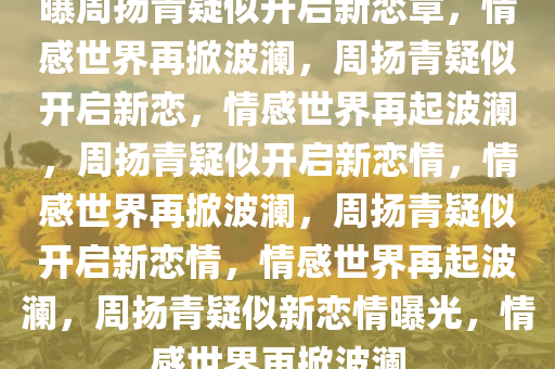 曝周扬青疑似开启新恋章，情感世界再掀波澜，周扬青疑似开启新恋，情感世界再起波澜，周扬青疑似开启新恋情，情感世界再掀波澜，周扬青疑似开启新恋情，情感世界再起波澜，周扬青疑似新恋情曝光，情感世界再掀波澜