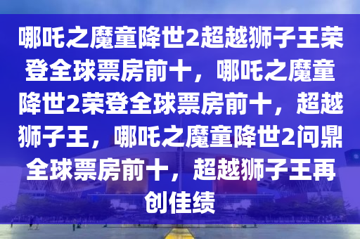 哪吒之魔童降世2超越狮子王荣登全球票房前十，哪吒之魔童降世2荣登全球票房前十，超越狮子王，哪吒之魔童降世2问鼎全球票房前十，超越狮子王再创佳绩