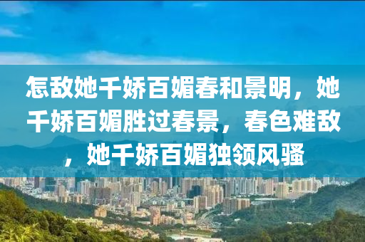 怎敌她千娇百媚春和景明，她千娇百媚胜过春景，春色难敌，她千娇百媚独领风骚