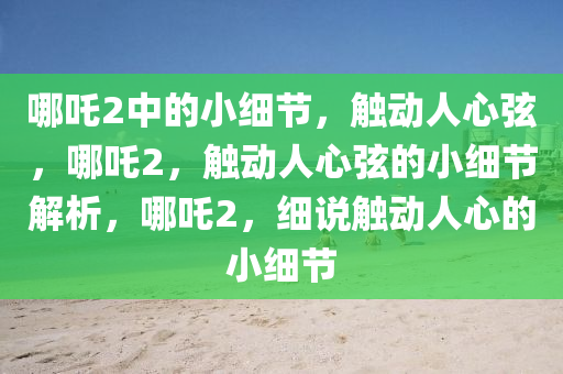 哪吒2中的小细节，触动人心弦，哪吒2，触动人心弦的小细节解析，哪吒2，细说触动人心的小细节