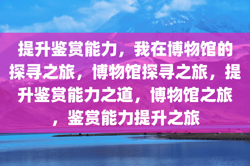 提升鉴赏能力，我在博物馆的探寻之旅，博物馆探寻之旅，提升鉴赏能力之道，博物馆之旅，鉴赏能力提升之旅