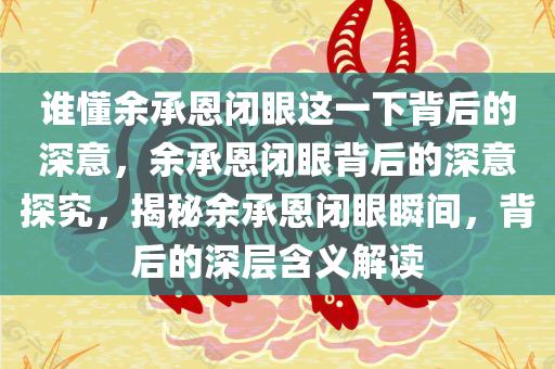 谁懂余承恩闭眼这一下背后的深意，余承恩闭眼背后的深意探究，揭秘余承恩闭眼瞬间，背后的深层含义解读