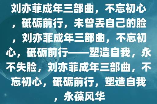 刘亦菲成年三部曲，不忘初心，砥砺前行，未曾丢自己的脸，刘亦菲成年三部曲，不忘初心，砥砺前行——塑造自我，永不失脸，刘亦菲成年三部曲，不忘初心，砥砺前行，塑造自我，永葆风华