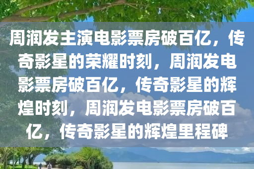 周润发主演电影票房破百亿，传奇影星的荣耀时刻，周润发电影票房破百亿，传奇影星的辉煌时刻，周润发电影票房破百亿，传奇影星的辉煌里程碑