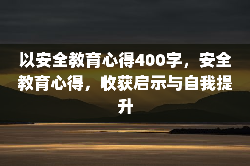 以安全教育心得400字，安全教育心得，收获启示与自我提升