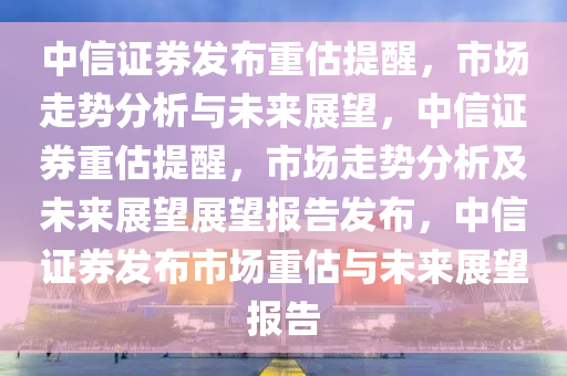 中信证券发布重估提醒，市场走势分析与未来展望，中信证券重估提醒，市场走势分析及未来展望展望报告发布，中信证券发布市场重估与未来展望报告