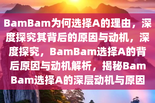 BamBam为何选择A的理由，深度探究其背后的原因与动机，深度探究，BamBam选择A的背后原因与动机解析，揭秘BamBam选择A的深层动机与原因