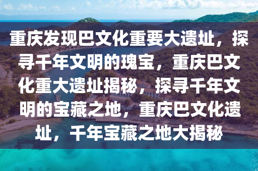 重庆发现巴文化重要大遗址，探寻千年文明的瑰宝，重庆巴文化重大遗址揭秘，探寻千年文明的宝藏之地，重庆巴文化遗址，千年宝藏之地大揭秘