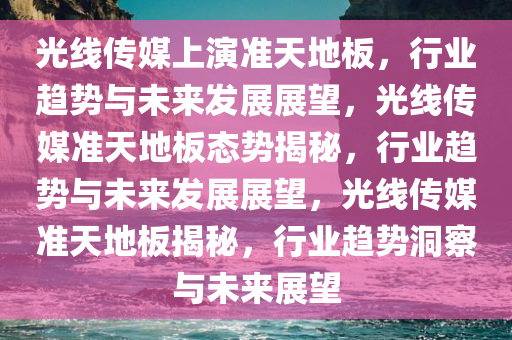 光线传媒上演准天地板，行业趋势与未来发展展望，光线传媒准天地板态势揭秘，行业趋势与未来发展展望，光线传媒准天地板揭秘，行业趋势洞察与未来展望