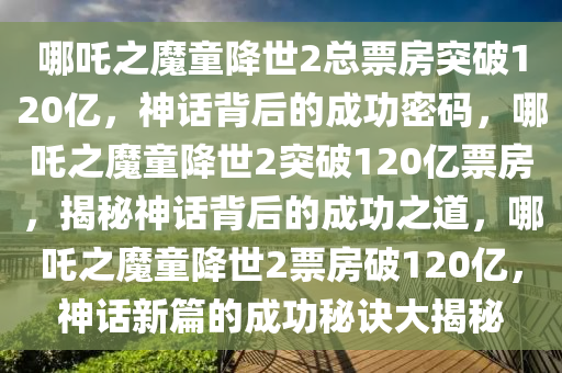 哪吒之魔童降世2总票房突破120亿，神话背后的成功密码，哪吒之魔童降世2突破120亿票房，揭秘神话背后的成功之道，哪吒之魔童降世2票房破120亿，神话新篇的成功秘诀大揭秘