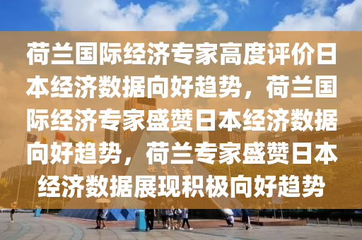 荷兰国际经济专家高度评价日本经济数据向好趋势，荷兰国际经济专家盛赞日本经济数据向好趋势，荷兰专家盛赞日本经济数据展现积极向好趋势