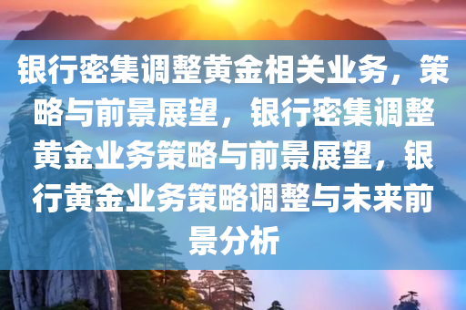 银行密集调整黄金相关业务，策略与前景展望，银行密集调整黄金业务策略与前景展望，银行黄金业务策略调整与未来前景分析