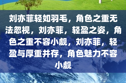 刘亦菲轻如羽毛，角色之重无法忽视，刘亦菲，轻盈之姿，角色之重不容小觑，刘亦菲，轻盈与厚重并存，角色魅力不容小觑