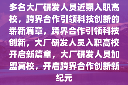 多名大厂研发人员近期入职高校，跨界合作引领科技创新的崭新篇章，跨界合作引领科技创新，大厂研发人员入职高校开启新篇章，大厂研发人员加盟高校，开启跨界合作创新新纪元