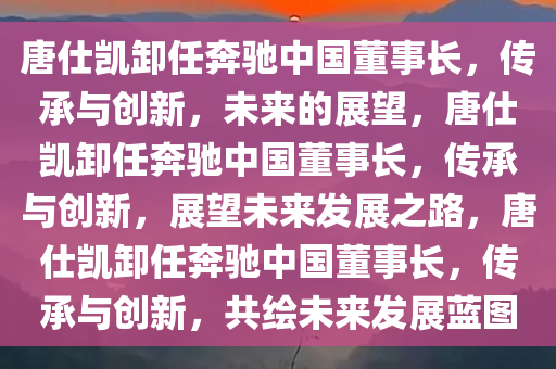 唐仕凯卸任奔驰中国董事长，传承与创新，未来的展望，唐仕凯卸任奔驰中国董事长，传承与创新，展望未来发展之路，唐仕凯卸任奔驰中国董事长，传承与创新，共绘未来发展蓝图