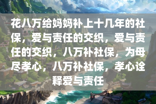 花八万给妈妈补上十几年的社保，爱与责任的交织，爱与责任的交织，八万补社保，为母尽孝心，八万补社保，孝心诠释爱与责任