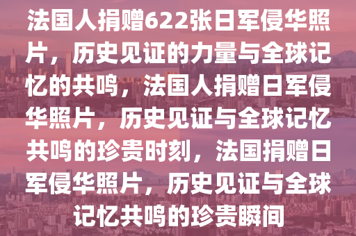 法国人捐赠622张日军侵华照片，历史见证的力量与全球记忆的共鸣，法国人捐赠日军侵华照片，历史见证与全球记忆共鸣的珍贵时刻，法国捐赠日军侵华照片，历史见证与全球记忆共鸣的珍贵瞬间