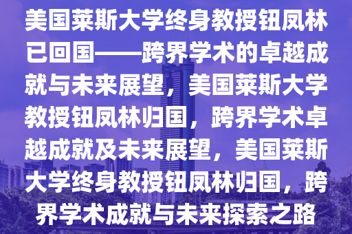 美国莱斯大学终身教授钮凤林已回国——跨界学术的卓越成就与未来展望，美国莱斯大学教授钮凤林归国，跨界学术卓越成就及未来展望，美国莱斯大学终身教授钮凤林归国，跨界学术成就与未来探索之路