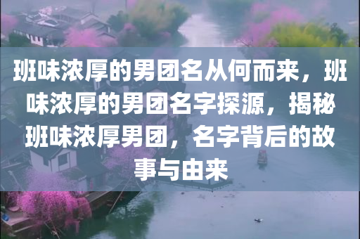 班味浓厚的男团名从何而来，班味浓厚的男团名字探源，揭秘班味浓厚男团，名字背后的故事与由来