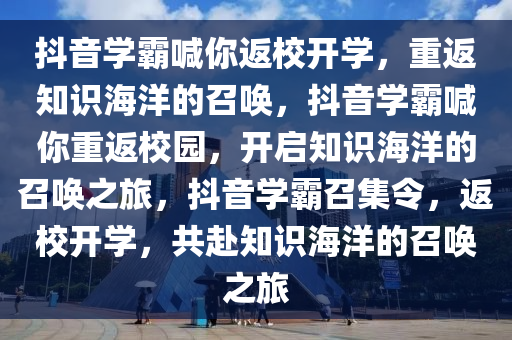 抖音学霸喊你返校开学，重返知识海洋的召唤，抖音学霸喊你重返校园，开启知识海洋的召唤之旅，抖音学霸召集令，返校开学，共赴知识海洋的召唤之旅