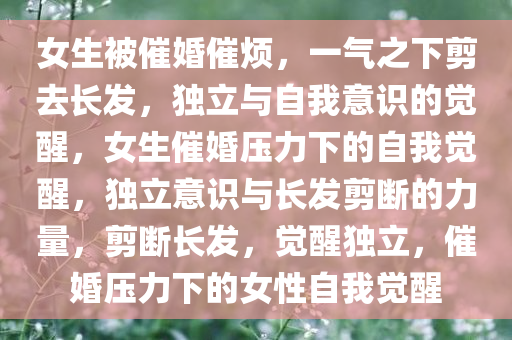 女生被催婚催烦，一气之下剪去长发，独立与自我意识的觉醒，女生催婚压力下的自我觉醒，独立意识与长发剪断的力量，剪断长发，觉醒独立，催婚压力下的女性自我觉醒